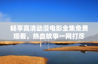 畅享高清动漫电影全集免费观看，热血故事一网打尽