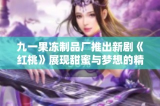 九一果冻制品厂推出新剧《红桃》展现甜蜜与梦想的精彩故事