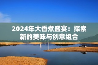 2024年大香煮盛宴：探索新的美味与创意组合
