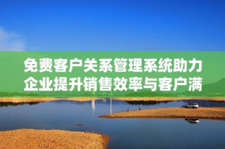 免费客户关系管理系统助力企业提升销售效率与客户满意度