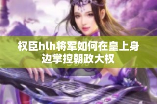 权臣hlh将军如何在皇上身边掌控朝政大权