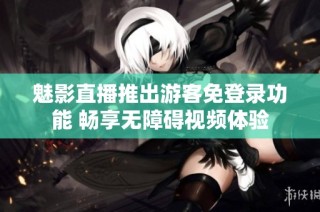 魅影直播推出游客免登录功能 畅享无障碍视频体验