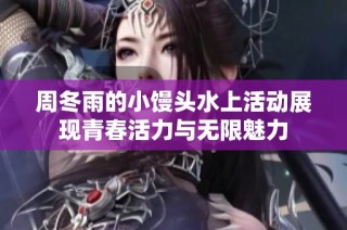 周冬雨的小馒头水上活动展现青春活力与无限魅力