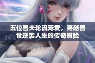 五位兽夫轮流宠爱，穿越兽世逆袭人生的传奇冒险