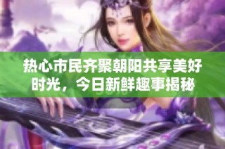 热心市民齐聚朝阳共享美好时光，今日新鲜趣事揭秘