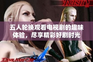 五人轮换观看电视剧的趣味体验，尽享精彩好剧时光