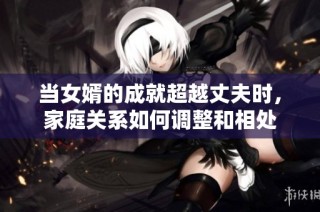 当女婿的成就超越丈夫时，家庭关系如何调整和相处