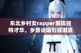 东北乡村女rapper展现独特才华，乡音说唱引领潮流
