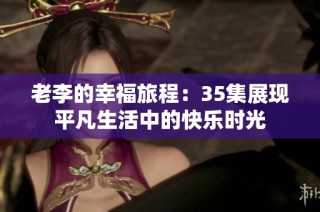 老李的幸福旅程：35集展现平凡生活中的快乐时光