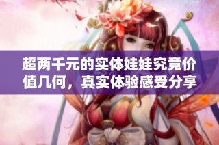 超两千元的实体娃娃究竟价值几何，真实体验感受分享