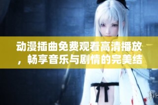 动漫插曲免费观看高清播放，畅享音乐与剧情的完美结合
