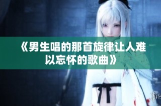 《男生唱的那首旋律让人难以忘怀的歌曲》