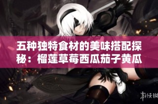 五种独特食材的美味搭配探秘：榴莲草莓西瓜茄子黄瓜的创新融合