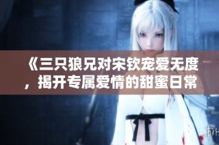 《三只狼兄对宋钦宠爱无度，揭开专属爱情的甜蜜日常》