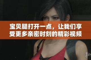 宝贝腿打开一点，让我们享受更多亲密时刻的精彩视频