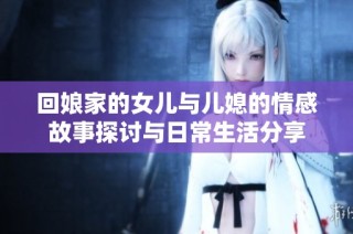 回娘家的女儿与儿媳的情感故事探讨与日常生活分享
