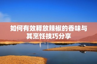 如何有效释放辣椒的香味与其烹饪技巧分享