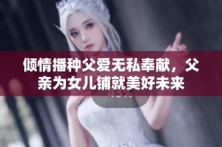 倾情播种父爱无私奉献，父亲为女儿铺就美好未来