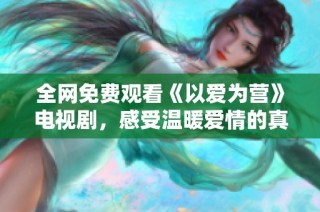 全网免费观看《以爱为营》电视剧，感受温暖爱情的真实故事