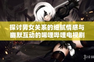 探讨男女关系的细腻情感与幽默互动的唏哩哔哩电视剧