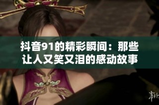 抖音91的精彩瞬间：那些让人又笑又泪的感动故事