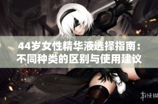 44岁女性精华液选择指南：不同种类的区别与使用建议