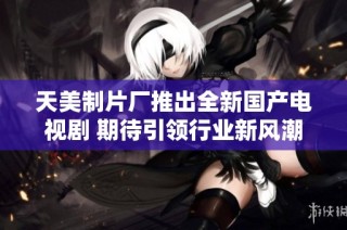 天美制片厂推出全新国产电视剧 期待引领行业新风潮
