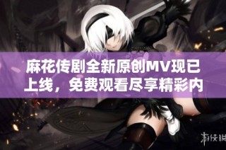 麻花传剧全新原创MV现已上线，免费观看尽享精彩内容