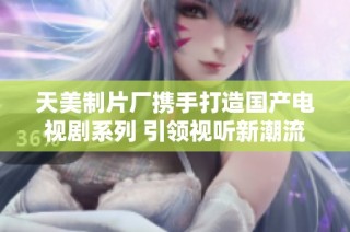 天美制片厂携手打造国产电视剧系列 引领视听新潮流
