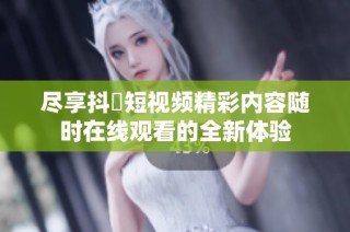 尽享抖抈短视频精彩内容随时在线观看的全新体验
