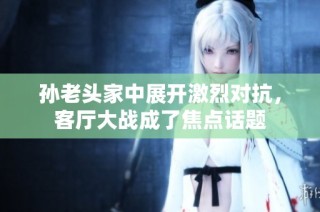 孙老头家中展开激烈对抗，客厅大战成了焦点话题