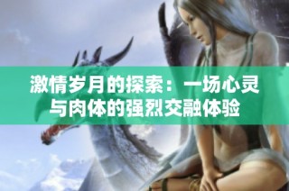 激情岁月的探索：一场心灵与肉体的强烈交融体验