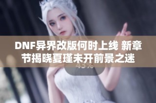 DNF异界改版何时上线 新章节揭晓夏瑾未开前景之迷