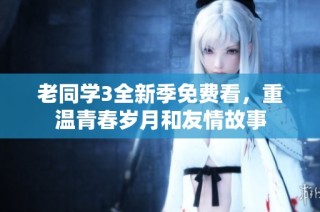 老同学3全新季免费看，重温青春岁月和友情故事