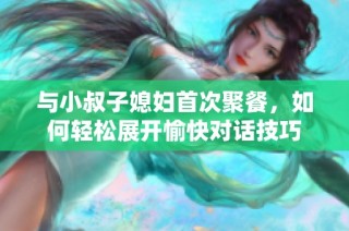 与小叔子媳妇首次聚餐，如何轻松展开愉快对话技巧