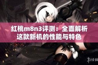 红桃m8n3评测：全面解析这款新机的性能与特色