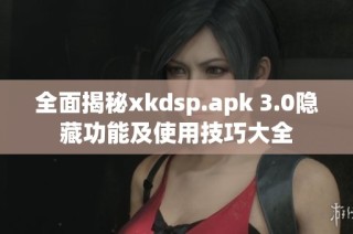 全面揭秘xkdsp.apk 3.0隐藏功能及使用技巧大全