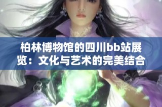 柏林博物馆的四川bb站展览：文化与艺术的完美结合