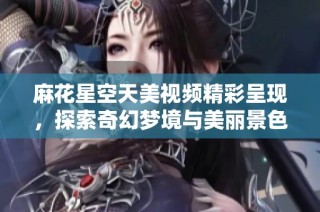 麻花星空天美视频精彩呈现，探索奇幻梦境与美丽景色