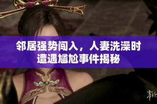 邻居强势闯入，人妻洗澡时遭遇尴尬事件揭秘