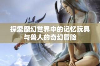 探索魔幻世界中的记忆玩具与兽人的奇幻冒险