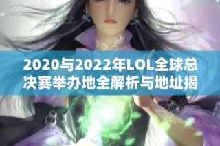 2020与2022年LOL全球总决赛举办地全解析与地址揭秘