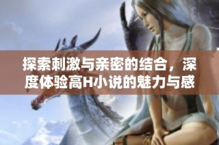 探索刺激与亲密的结合，深度体验高H小说的魅力与感受
