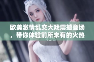 欧美激情乱交大戏震撼登场，带你体验前所未有的火热场面