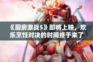 《厨房激战5》即将上映，欢乐烹饪对决的时间终于来了！