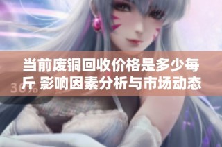 当前废铜回收价格是多少每斤 影响因素分析与市场动态