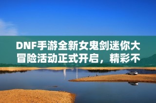DNF手游全新女鬼剑迷你大冒险活动正式开启，精彩不容错过