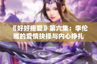 《好好疼爱》第六集：李伦雅的爱情抉择与内心挣扎