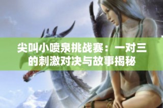 尖叫小喷泉挑战赛：一对三的刺激对决与故事揭秘
