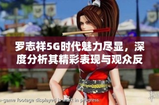 罗志祥5G时代魅力尽显，深度分析其精彩表现与观众反响